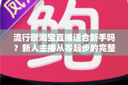 流行歌淘宝直播适合新手吗？新人主播从零起步的完整入局指南与实战技巧解析