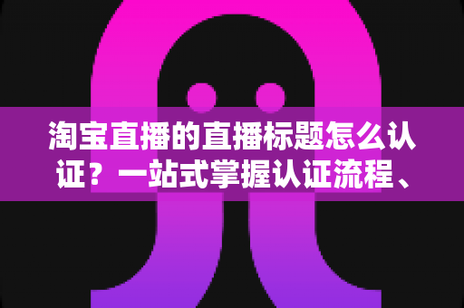 淘宝直播的直播标题怎么认证？一站式掌握认证流程、规则要点与标题优化秘籍