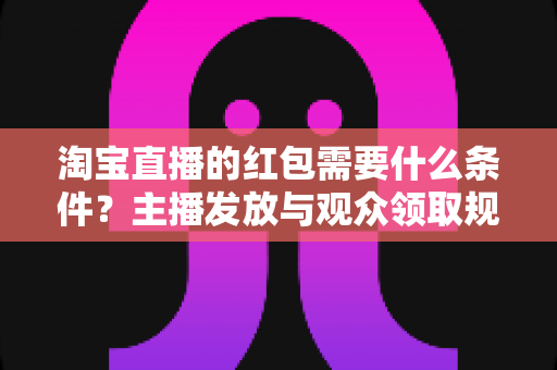 淘宝直播的红包需要什么条件？主播发放与观众领取规则全解析