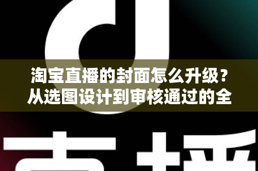 淘宝直播的封面怎么升级？从选图设计到审核通过的全流程优化指南