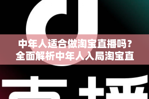 中年人适合做淘宝直播吗?全面解析中年人入局淘宝直播的优势、挑战与实操建议 中年人适合做淘宝直播吗?全面解析中年人入局淘宝直播的优势、挑战与实操建议