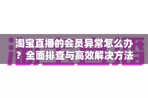 淘宝直播的会员异常怎么办?全面排查与高效解决方法指南 淘宝直播的会员异常怎么办?全面排查与高效解决方法指南