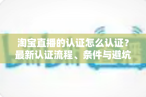 淘宝直播的认证怎么认证？最新认证流程、条件与避坑指南全解析
