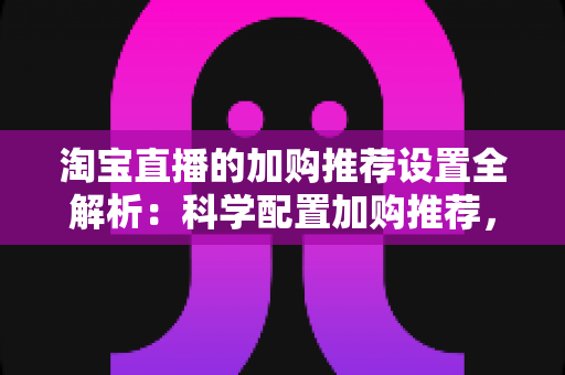 淘宝直播的加购推荐设置全解析：科学配置加购推荐，助力直播间转化率倍增