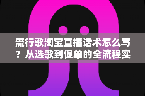 流行歌淘宝直播话术怎么写？从选歌到促单的全流程实战指南