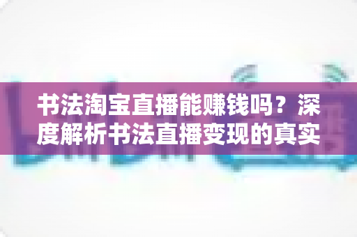 书法淘宝直播能赚钱吗？深度解析书法直播变现的真实收益、运营方法与避坑指南