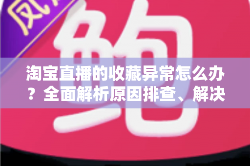 淘宝直播的收藏异常怎么办？全面解析原因排查、解决方法与预防技巧的实用指南