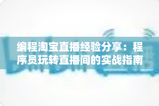 编程淘宝直播经验分享：程序员玩转直播间的实战指南与避坑心得