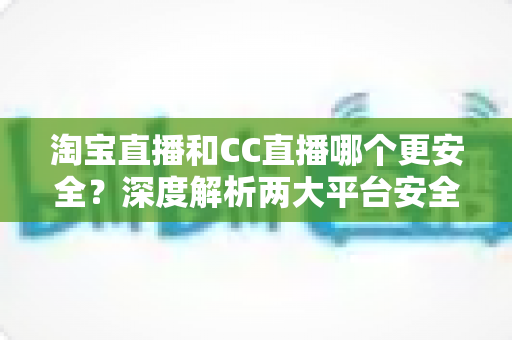 淘宝直播和CC直播哪个更安全？深度解析两大平台安全差异与避坑指南