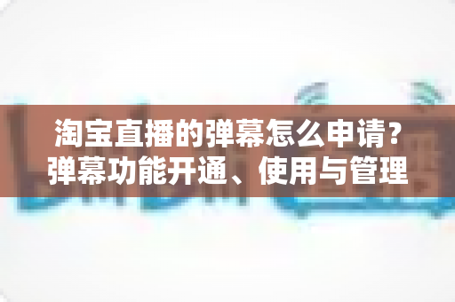 淘宝直播的弹幕怎么申请？弹幕功能开通、使用与管理一站式全攻略