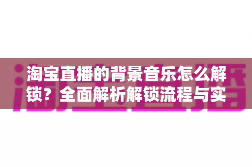 淘宝直播的背景音乐怎么解锁？全面解析解锁流程与实用技巧