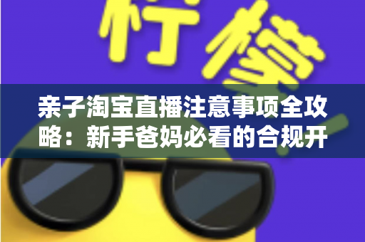 亲子淘宝直播注意事项全攻略：新手爸妈必看的合规开播、儿童保护与带货避坑指南
