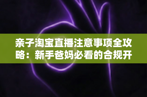 亲子淘宝直播注意事项全攻略：新手爸妈必看的合规开播、儿童保护与带货避坑指南