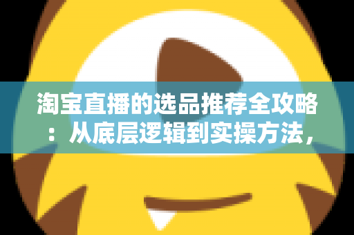 淘宝直播的选品推荐全攻略：从底层逻辑到实操方法，助你打造高转化直播间