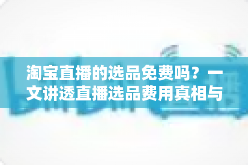 淘宝直播的选品免费吗?一文讲透直播选品费用真相与零成本选品全攻略 淘宝直播的选品免费吗?一文讲透直播选品费用真相与零成本选品全攻略