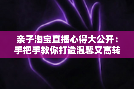 亲子淘宝直播心得大公开：手把手教你打造温馨又高转化的亲子直播间