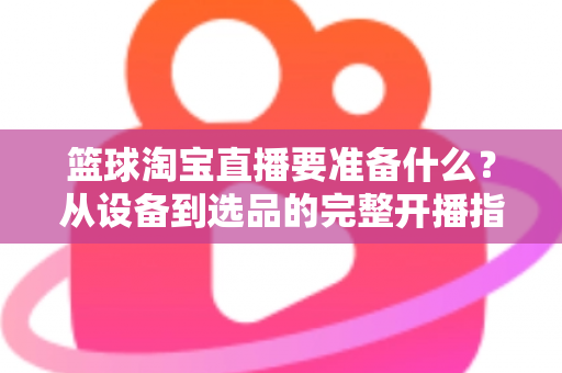 篮球淘宝直播要准备什么?从设备到选品的完整开播指南,助你快速打造高转化篮球直播间 篮球淘宝直播要准备什么?从设备到选品的完整开播指南,助你快速打造高转化篮球直播间