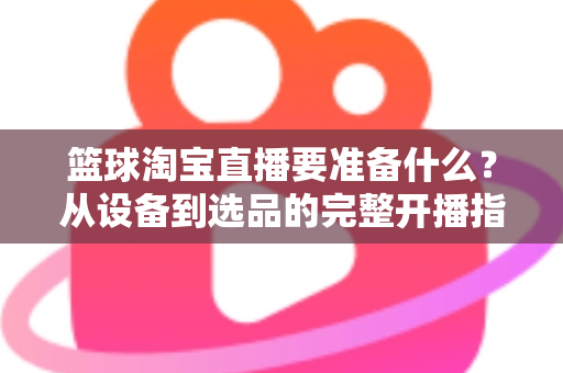 篮球淘宝直播要准备什么？从设备到选品的完整开播指南，助你快速打造高转化篮球直播间