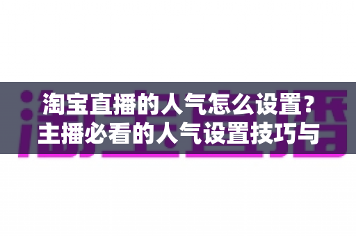 淘宝直播的人气怎么设置？主播必看的人气设置技巧与引流实战指南