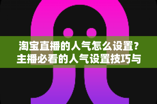淘宝直播的人气怎么设置？主播必看的人气设置技巧与引流实战指南