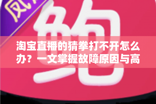 淘宝直播的猜拳打不开怎么办？一文掌握故障原因与高效解决全攻略