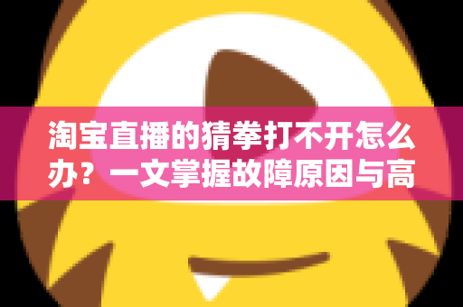 淘宝直播的猜拳打不开怎么办？一文掌握故障原因与高效解决全攻略