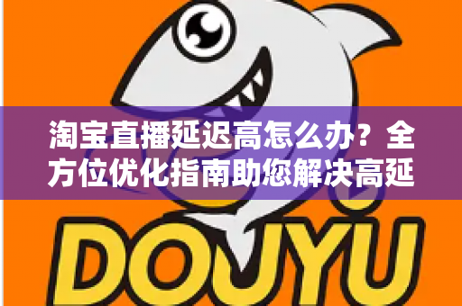 淘宝直播延迟高怎么办?全方位优化指南助您解决高延迟难题,打造流畅稳定的直播体验 淘宝直播延迟高怎么办?全方位优化指南助您解决高延迟难题,打造流畅稳定的直播体验
