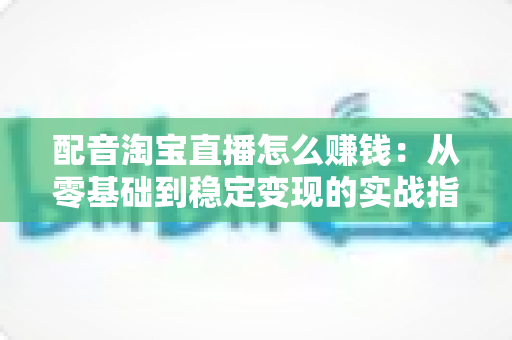 配音淘宝直播怎么赚钱：从零基础到稳定变现的实战指南