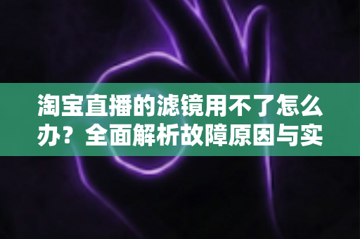 淘宝直播的滤镜用不了怎么办？全面解析故障原因与实用解决方案