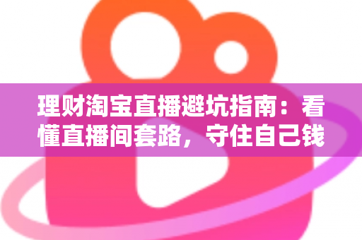 理财淘宝直播避坑指南：看懂直播间套路，守住自己钱袋子的实用防坑全攻略