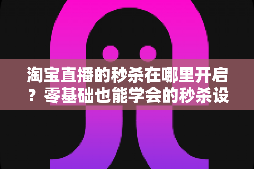 淘宝直播的秒杀在哪里开启？零基础也能学会的秒杀设置全攻略，助你快速引爆直播间销量