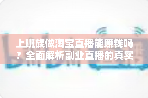 上班族做淘宝直播能赚钱吗？全面解析副业直播的真实收益、入门步骤与避坑指南
