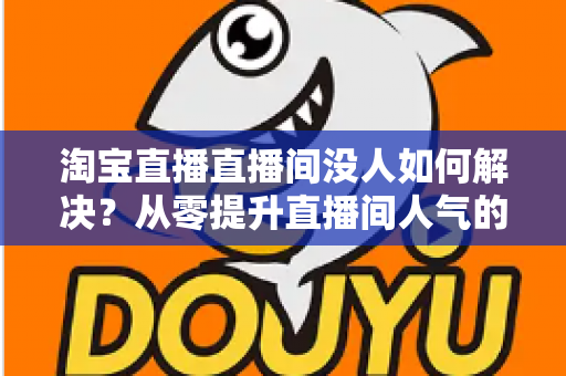 淘宝直播直播间没人如何解决？从零提升直播间人气的完整实战指南