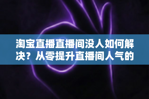 淘宝直播直播间没人如何解决？从零提升直播间人气的完整实战指南