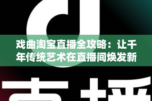 戏曲淘宝直播全攻略：让千年传统艺术在直播间焕发新生的实战宝典
