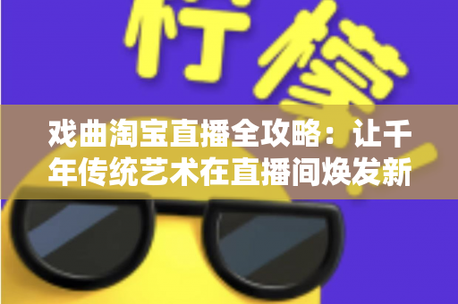 戏曲淘宝直播全攻略：让千年传统艺术在直播间焕发新生的实战宝典