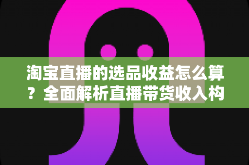淘宝直播的选品收益怎么算？全面解析直播带货收入构成与计算方式