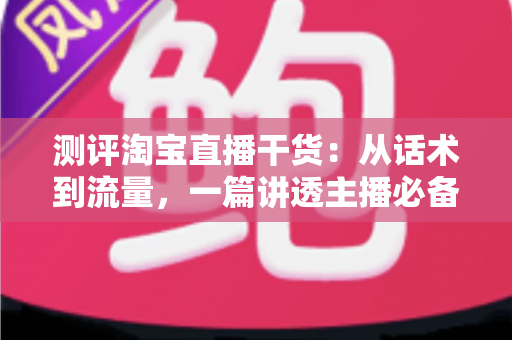 测评淘宝直播干货：从话术到流量，一篇讲透主播必备的实战指南
