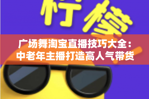 广场舞淘宝直播技巧大全：中老年主播打造高人气带货直播间的实战指南