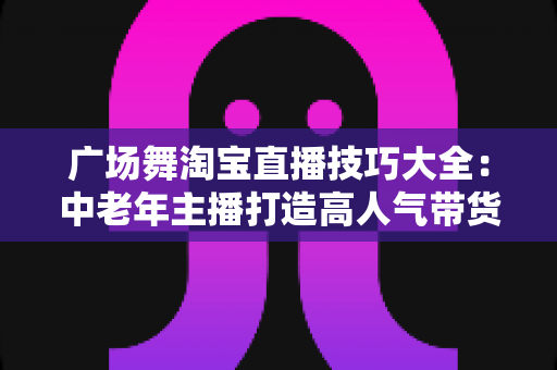 广场舞淘宝直播技巧大全：中老年主播打造高人气带货直播间的实战指南