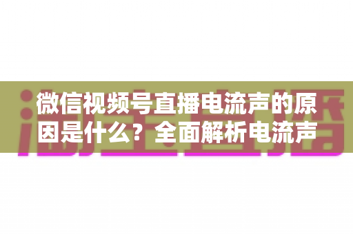 微信视频号直播电流声的原因是什么？全面解析电流声成因与实用解决方案指南