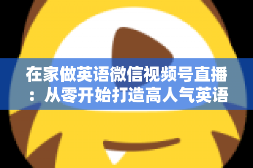 在家做英语微信视频号直播:从零开始打造高人气英语直播间的实战指南 在家做英语微信视频号直播:从零开始打造高人气英语直播间的实战指南