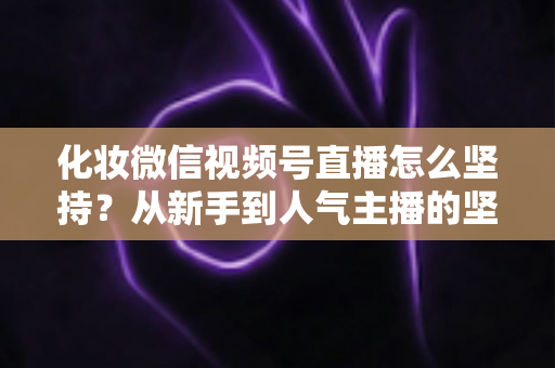 化妆微信视频号直播怎么坚持？从新手到人气主播的坚持方法与实战心得全解析