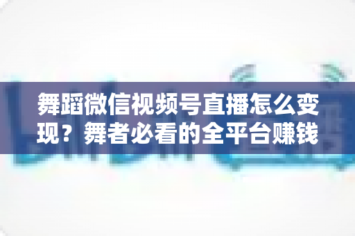 舞蹈微信视频号直播怎么变现？舞者必看的全平台赚钱攻略与实战技巧