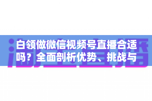 白领做微信视频号直播合适吗？全面剖析优势、挑战与入门实操指南