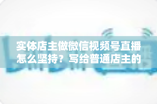 实体店主做微信视频号直播怎么坚持？写给普通店主的落地实操指南