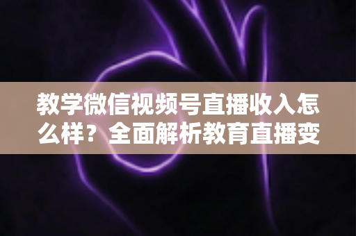 教学微信视频号直播收入怎么样？全面解析教育直播变现潜力与实操指南