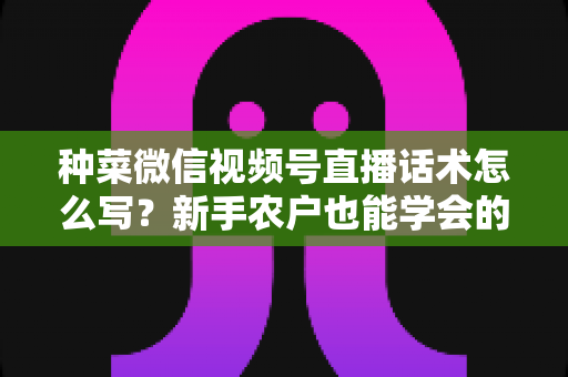种菜微信视频号直播话术怎么写？新手农户也能学会的高转化直播话术全攻略