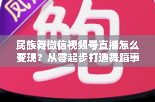 民族舞微信视频号直播怎么变现?从零起步打造舞蹈事业收入增长全攻略 民族舞微信视频号直播怎么变现?从零起步打造舞蹈事业收入增长全攻略