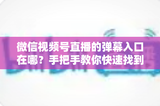 微信视频号直播的弹幕入口在哪？手把手教你快速找到弹幕入口，轻松玩转直播互动